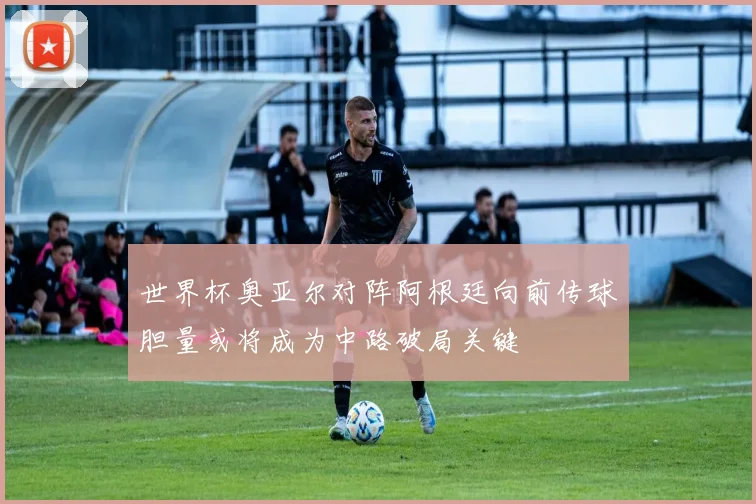 世界杯奥亚尔对阵阿根廷向前传球胆量或将成为中路破局关键