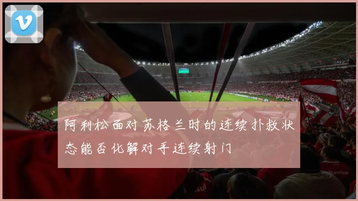 阿利松面对苏格兰时的连续扑救状态能否化解对手连续射门