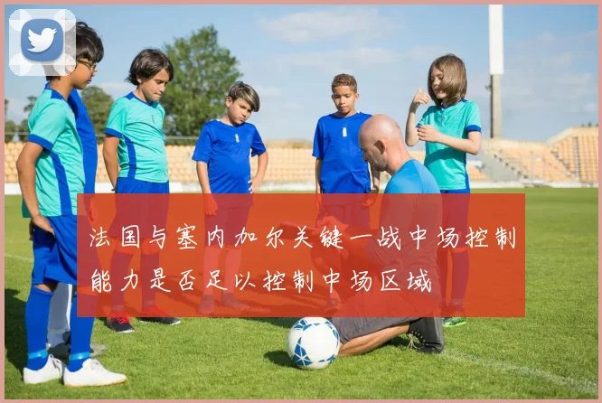 法国与塞内加尔关键一战中场控制能力是否足以控制中场区域