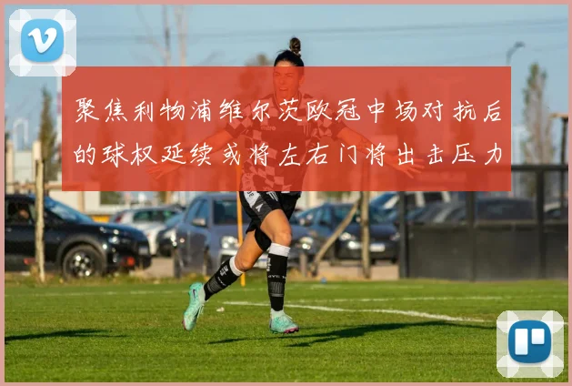 聚焦利物浦维尔茨欧冠中场对抗后的球权延续或将左右门将出击压力