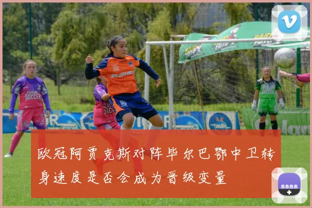 欧冠阿贾克斯对阵毕尔巴鄂中卫转身速度是否会成为晋级变量