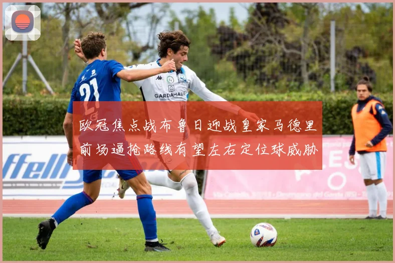 欧冠焦点战布鲁日迎战皇家马德里前场逼抢路线有望左右定位球威胁