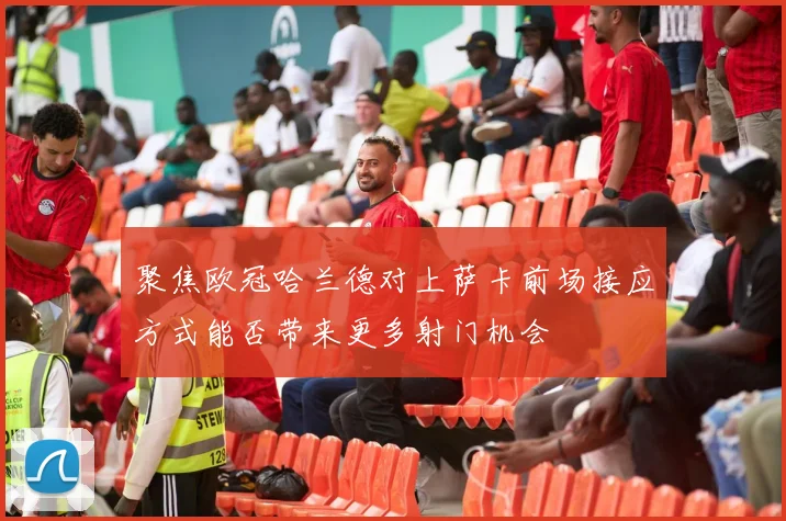 聚焦欧冠哈兰德对上萨卡前场接应方式能否带来更多射门机会