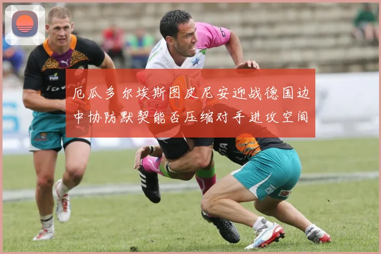 厄瓜多尔埃斯图皮尼安迎战德国边中协防默契能否压缩对手进攻空间