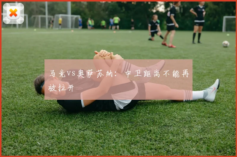 马竞vs奥萨苏纳:中卫距离不能再被拉开