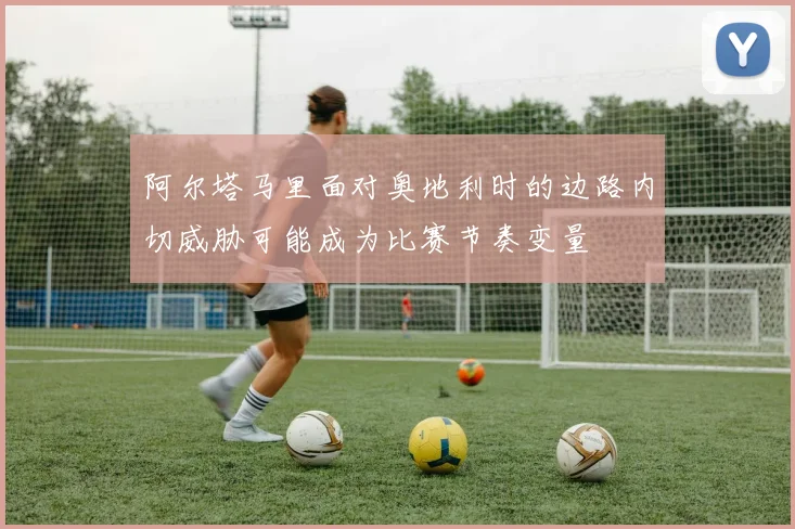 阿尔塔马里面对奥地利时的边路内切威胁可能成为比赛节奏变量
