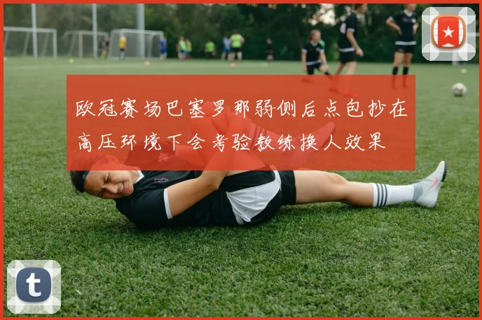 欧冠赛场巴塞罗那弱侧后点包抄在高压环境下会考验教练换人效果